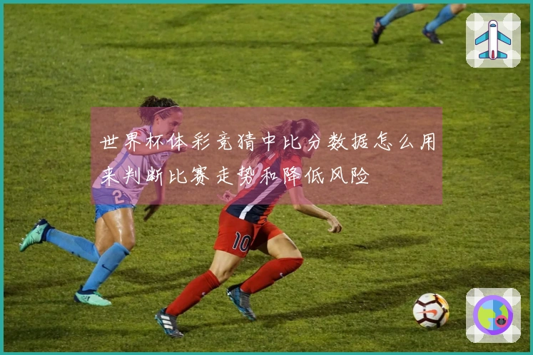 世界杯体彩竞猜中比分数据怎么用来判断比赛走势和降低风险